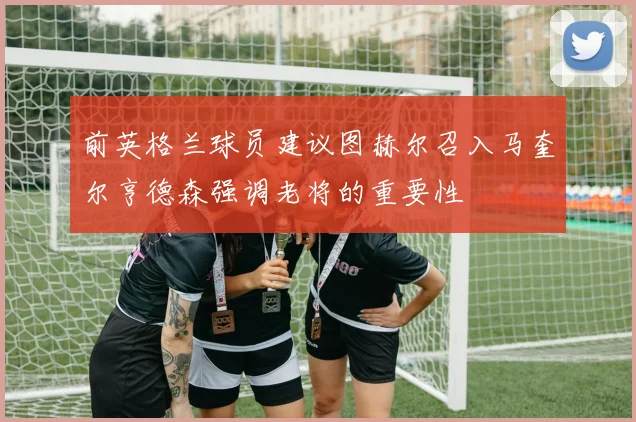 前英格兰球员建议图赫尔召入马奎尔亨德森强调老将的重要性