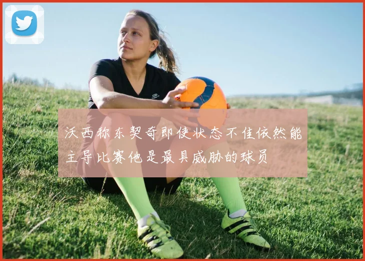 沃西称东契奇即使状态不佳依然能主导比赛他是最具威胁的球员