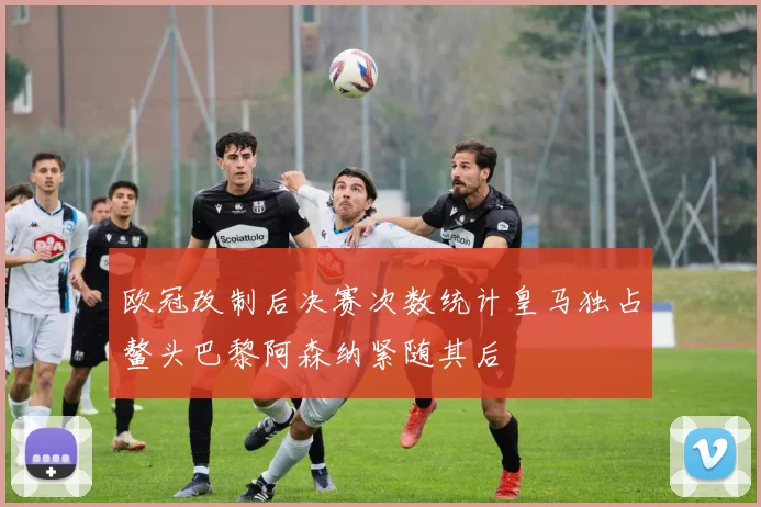 欧冠改制后决赛次数统计皇马独占鳌头巴黎阿森纳紧随其后
