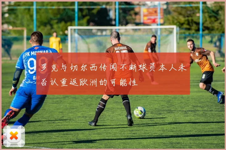 罗克与切尔西传闻不断球员本人未否认重返欧洲的可能性