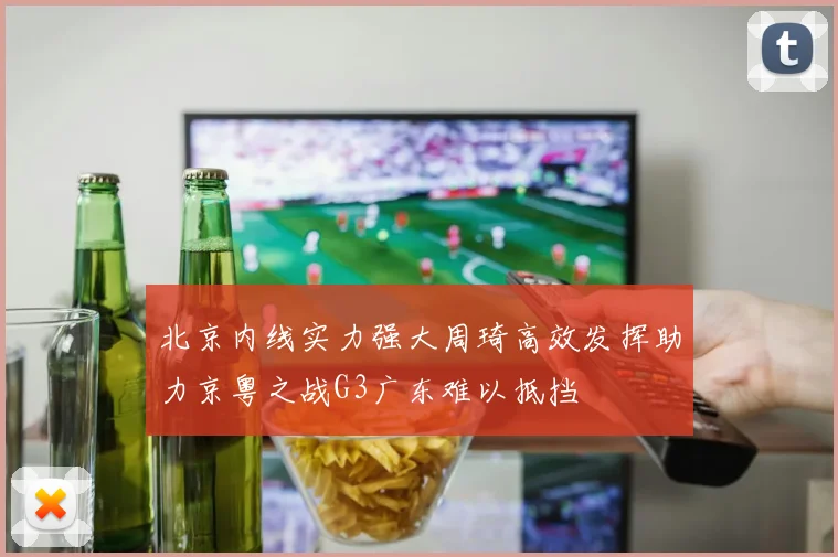北京内线实力强大周琦高效发挥助力京粤之战G3广东难以抵挡