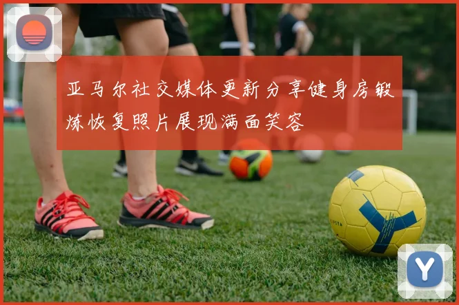 亚马尔社交媒体更新分享健身房锻炼恢复照片展现满面笑容