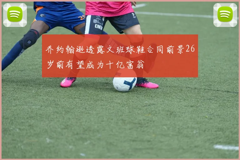 乔约翰逊透露文班球鞋合同前景26岁前有望成为十亿富翁