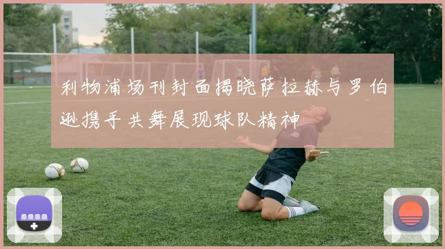 利物浦场刊封面揭晓萨拉赫与罗伯逊携手共舞展现球队精神
