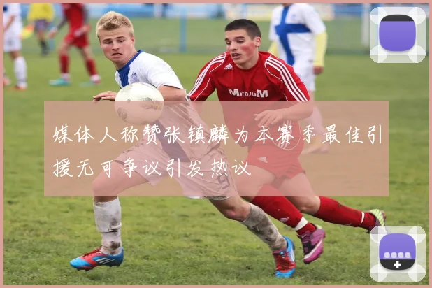 媒体人称赞张镇麟为本赛季最佳引援无可争议引发热议