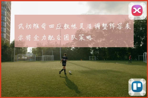 武切维奇回应教练灵活调整阵容表示将全力配合团队策略