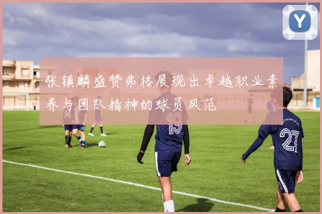 张镇麟盛赞弗格展现出卓越职业素养与团队精神的球员风范