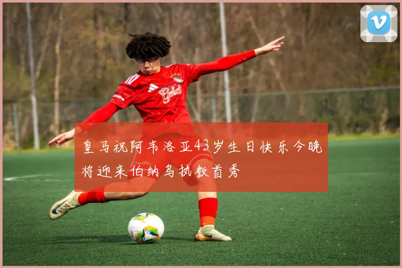 皇马祝阿韦洛亚43岁生日快乐今晚将迎来伯纳乌执教首秀