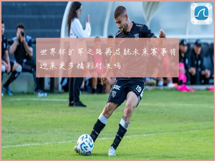 世界杯扩军之路再启航未来赛事将迎来更多精彩对决吗