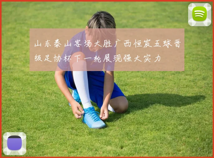 山东泰山客场大胜广西恒宸五球晋级足协杯下一轮展现强大实力