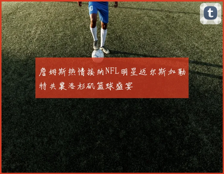 詹姆斯热情接纳NFL明星迈尔斯加勒特共襄洛杉矶篮球盛宴