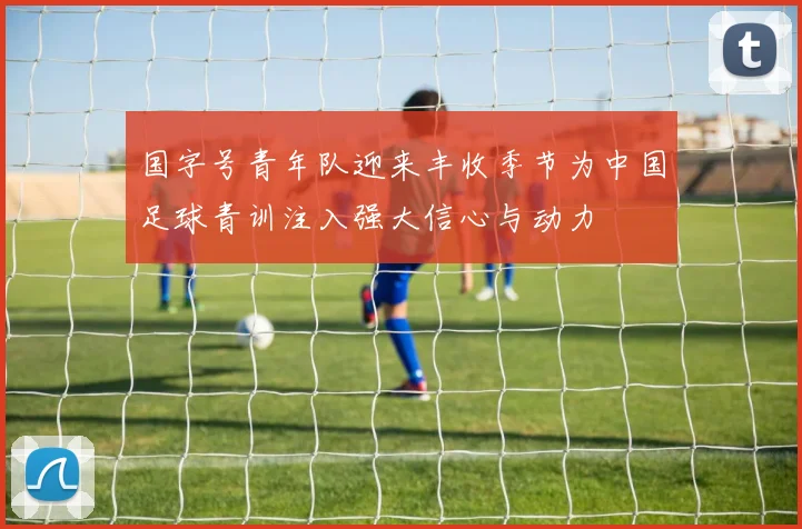 国字号青年队迎来丰收季节为中国足球青训注入强大信心与动力