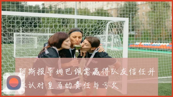 阿斯报导姆巴佩需赢得队友信任并承认对皇马的责任与亏欠