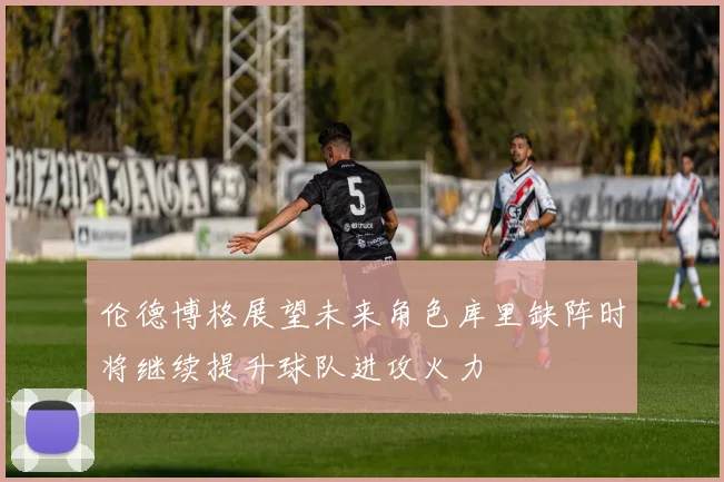 伦德博格展望未来角色库里缺阵时将继续提升球队进攻火力