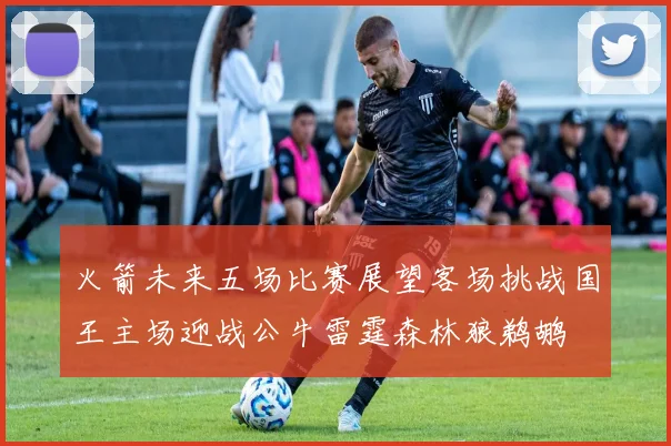 火箭未来五场比赛展望客场挑战国王主场迎战公牛雷霆森林狼鹈鹕