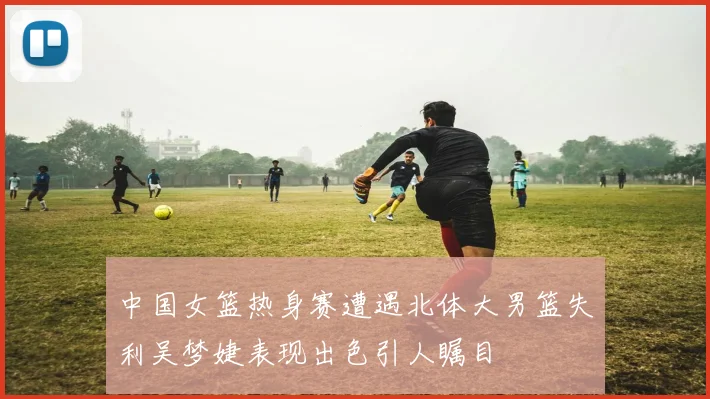 中国女篮热身赛遭遇北体大男篮失利吴梦婕表现出色引人瞩目
