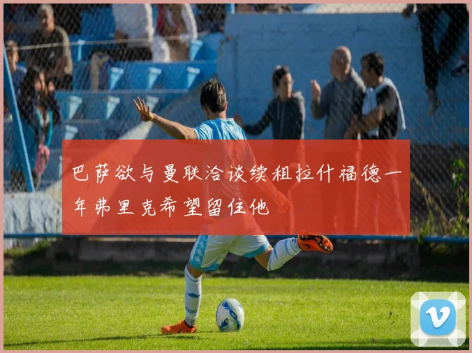 巴萨欲与曼联洽谈续租拉什福德一年弗里克希望留住他