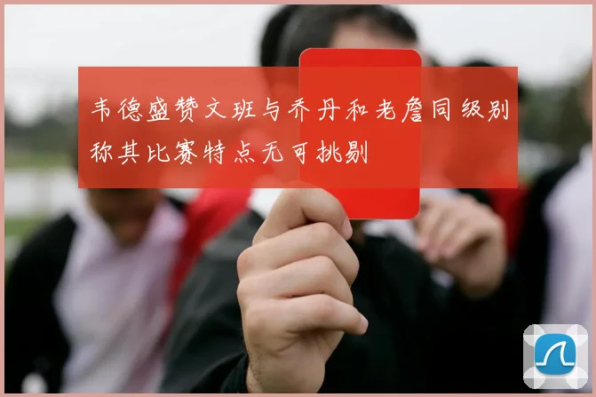 韦德盛赞文班与乔丹和老詹同级别称其比赛特点无可挑剔