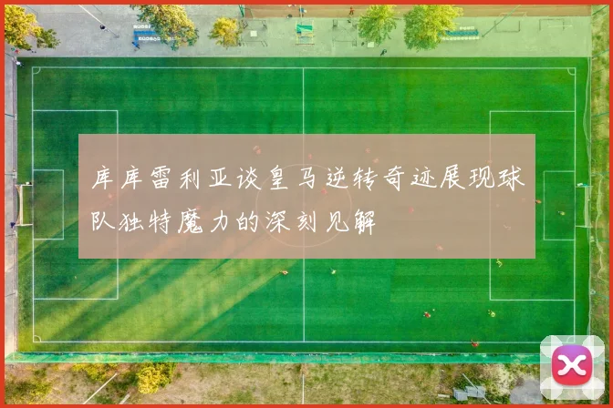 库库雷利亚谈皇马逆转奇迹展现球队独特魔力的深刻见解