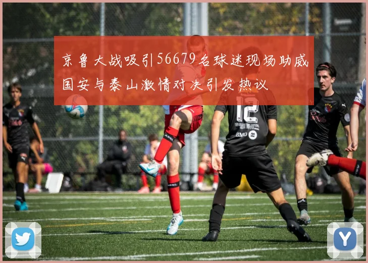 京鲁大战吸引56679名球迷现场助威国安与泰山激情对决引发热议