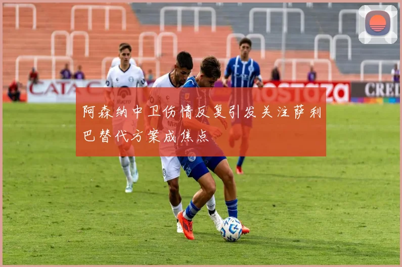 阿森纳中卫伤情反复引发关注萨利巴替代方案成焦点