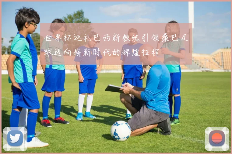 世界杯巡礼巴西新教练引领桑巴足球迈向崭新时代的辉煌征程